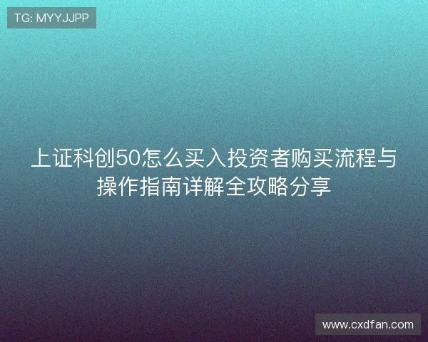 上证科创50怎么买入投资者购买流程与操作指南详解全攻略分享 上证科创50怎么买入投资者购买流程与操作指南详解全攻略分享